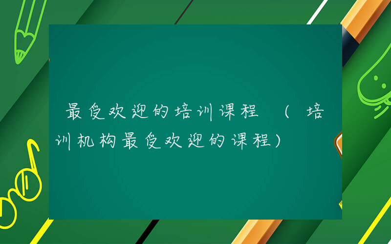 最受欢迎的培训课程 (培训机构最受欢迎的课程)